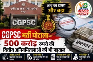 CGPSC भर्ती घोटाला: 2021-22 भर्ती विवाद की जांच में बड़ा मोड़, अब 500 करोड़ रुपये की कथित वित्तीय अनियमितताओं की भी पड़ताल